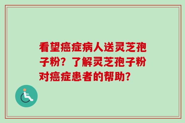 看望癌症病人送灵芝孢子粉？了解灵芝孢子粉对癌症患者的帮助？