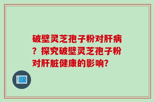 破壁灵芝孢子粉对肝病？探究破壁灵芝孢子粉对肝脏健康的影响？
