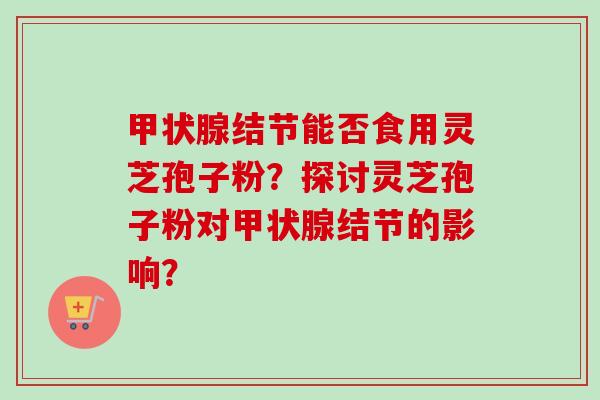 甲状腺结节能否食用灵芝孢子粉？探讨灵芝孢子粉对甲状腺结节的影响？