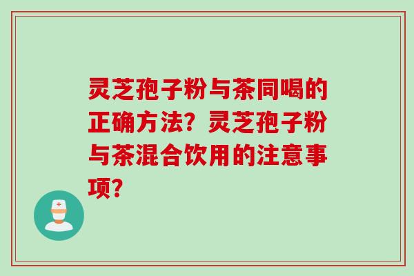 灵芝孢子粉与茶同喝的正确方法?灵芝孢子粉与茶混合饮用的注意事项? 灵芝孢子粉与茶同喝的正确方法?灵芝孢子粉与茶混合饮用的注意事项?
