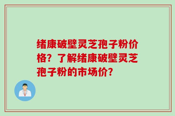 绪康破壁灵芝孢子粉价格？了解绪康破壁灵芝孢子粉的市场价？