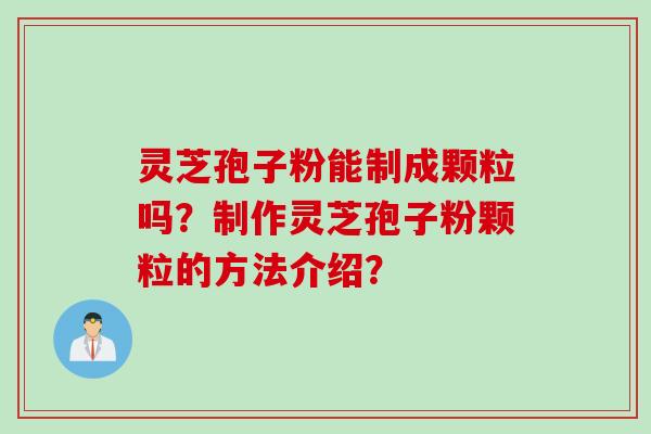 灵芝孢子粉能制成颗粒吗？制作灵芝孢子粉颗粒的方法介绍？