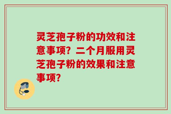 灵芝孢子粉的功效和注意事项？二个月服用灵芝孢子粉的效果和注意事项？