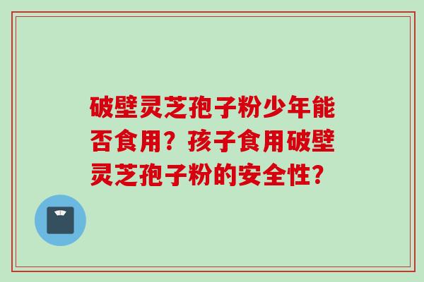 破壁灵芝孢子粉少年能否食用？孩子食用破壁灵芝孢子粉的安全性？