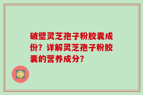 破壁灵芝孢子粉胶囊成份?详解灵芝孢子粉胶囊的营养成分? 破壁灵芝孢子粉胶囊成份?详解灵芝孢子粉胶囊的营养成分?
