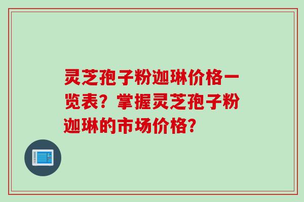 灵芝孢子粉迦琳价格一览表？掌握灵芝孢子粉迦琳的市场价格？