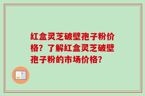红盒灵芝破壁孢子粉价格？了解红盒灵芝破壁孢子粉的市场价格？