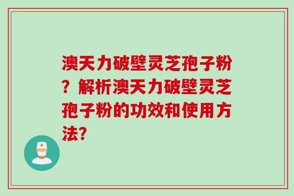 澳天力破壁灵芝孢子粉？解析澳天力破壁灵芝孢子粉的功效和使用方法？