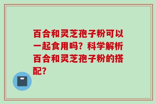 百合和灵芝孢子粉可以一起食用吗？科学解析百合和灵芝孢子粉的搭配？