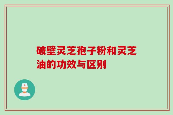 破壁灵芝孢子粉和灵芝油的功效与区别