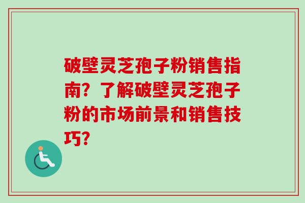 破壁灵芝孢子粉销售指南？了解破壁灵芝孢子粉的市场前景和销售技巧？