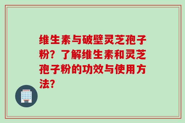 维生素与破壁灵芝孢子粉？了解维生素和灵芝孢子粉的功效与使用方法？