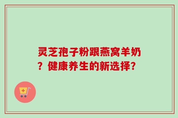 灵芝孢子粉跟燕窝羊奶?健康养生的新选择? 灵芝孢子粉跟燕窝羊奶?健康养生的新选择?