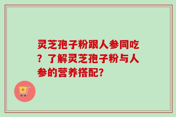 灵芝孢子粉跟人参同吃？了解灵芝孢子粉与人参的营养搭配？