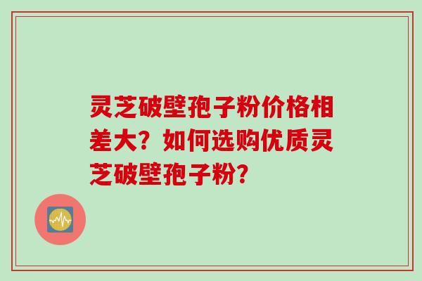 灵芝破壁孢子粉价格相差大？如何选购优质灵芝破壁孢子粉？
