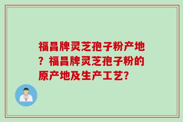 福昌牌灵芝孢子粉产地？福昌牌灵芝孢子粉的原产地及生产工艺？
