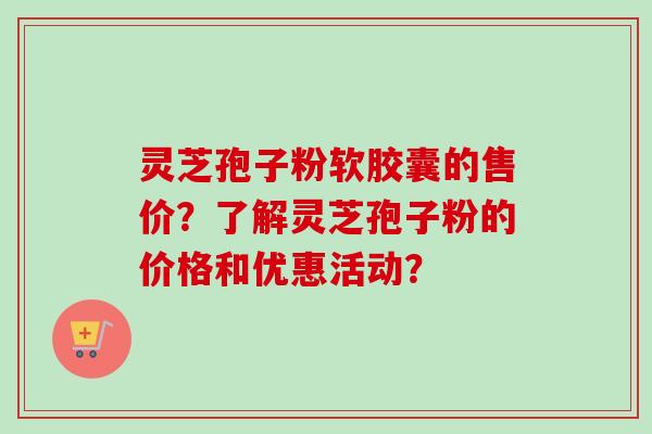 灵芝孢子粉软胶囊的售价？了解灵芝孢子粉的价格和优惠活动？