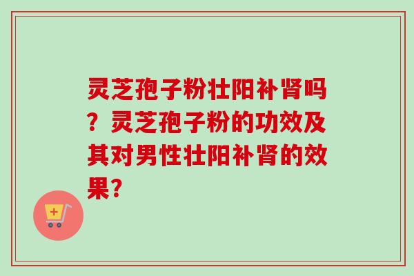 灵芝孢子粉壮阳补肾吗？灵芝孢子粉的功效及其对男性壮阳补肾的效果？