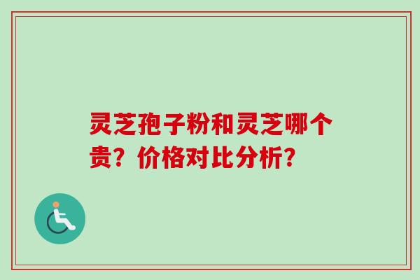 灵芝孢子粉和灵芝哪个贵？价格对比分析？