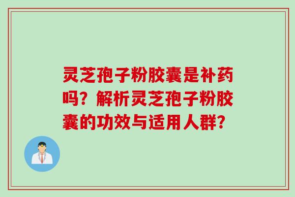 灵芝孢子粉胶囊是补药吗？解析灵芝孢子粉胶囊的功效与适用人群？