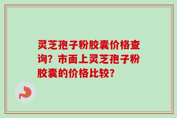 灵芝孢子粉胶囊价格查询?市面上灵芝孢子粉胶囊的价格比较? 灵芝孢子粉胶囊价格查询?市面上灵芝孢子粉胶囊的价格比较?