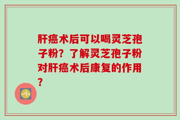 肝癌术后可以喝灵芝孢子粉？了解灵芝孢子粉对肝癌术后康复的作用？