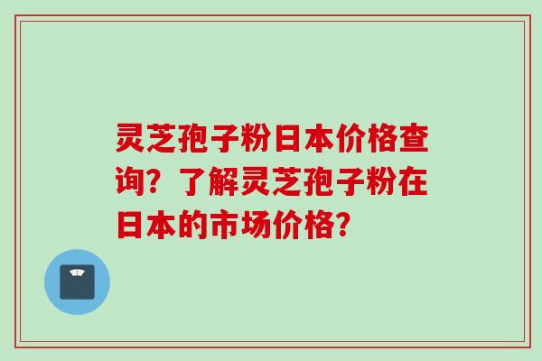 灵芝孢子粉日本价格查询？了解灵芝孢子粉在日本的市场价格？