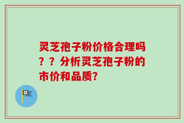 灵芝孢子粉价格合理吗？？分析灵芝孢子粉的市价和品质？