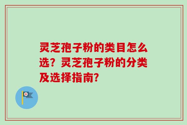 灵芝孢子粉的类目怎么选？灵芝孢子粉的分类及选择指南？