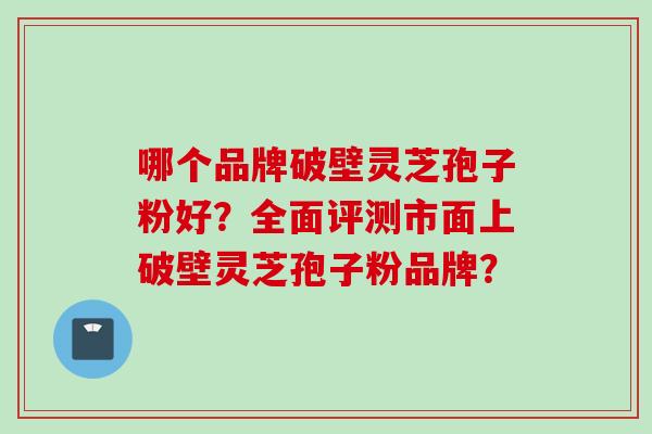 哪个品牌破壁灵芝孢子粉好？全面评测市面上破壁灵芝孢子粉品牌？