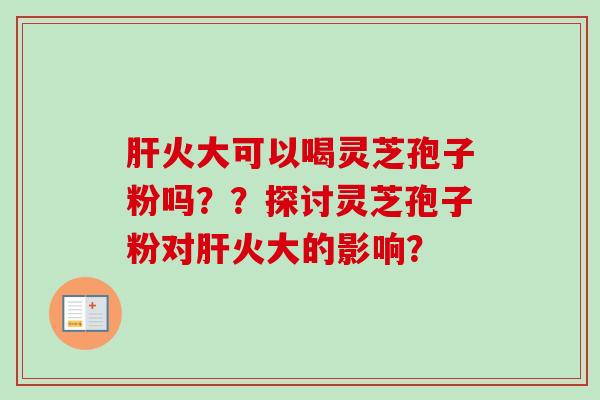肝火大可以喝灵芝孢子粉吗？？探讨灵芝孢子粉对肝火大的影响？