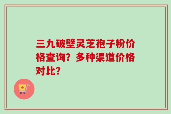 三九破壁灵芝孢子粉价格查询？多种渠道价格对比？