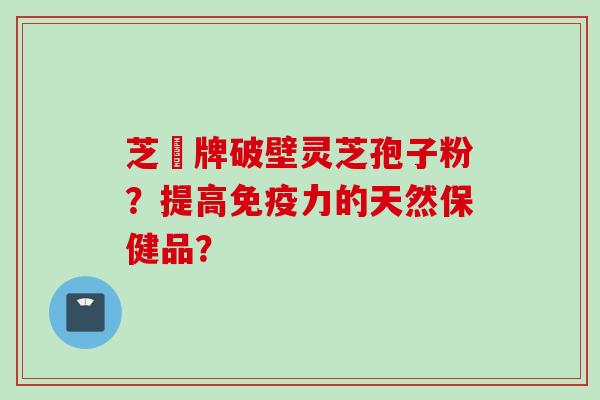 芝蒄牌破壁灵芝孢子粉？提高免疫力的天然保健品？