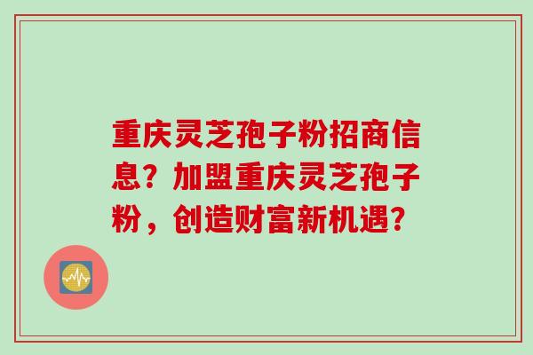 重庆灵芝孢子粉招商信息？加盟重庆灵芝孢子粉，创造财富新机遇？