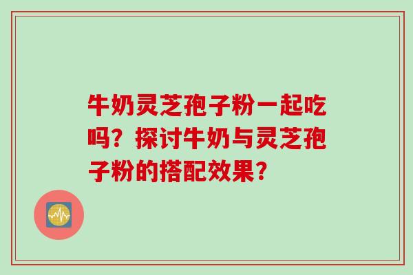 牛奶灵芝孢子粉一起吃吗？探讨牛奶与灵芝孢子粉的搭配效果？