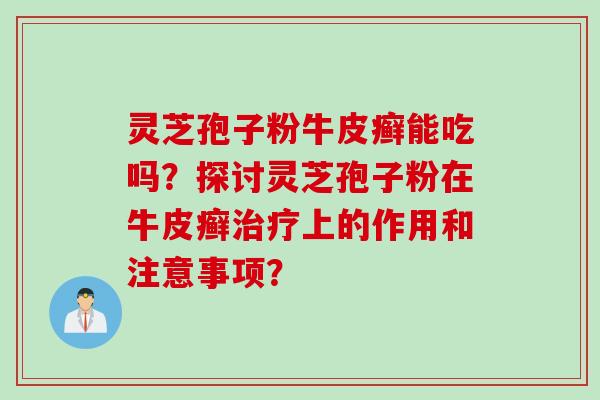 灵芝孢子粉牛皮癣能吃吗？探讨灵芝孢子粉在牛皮癣治疗上的作用和注意事项？