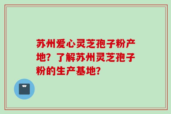 苏州爱心灵芝孢子粉产地？了解苏州灵芝孢子粉的生产基地？
