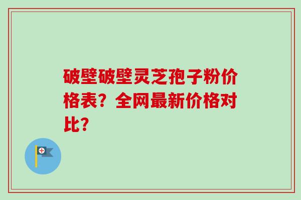破壁破壁灵芝孢子粉价格表?全网新价格对比? 破壁破壁灵芝孢子粉价格表?全网新价格对比?
