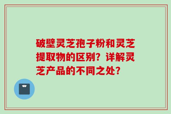 破壁灵芝孢子粉和灵芝提取物的区别？详解灵芝产品的不同之处？