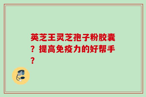 英芝王灵芝孢子粉胶囊？提高免疫力的好帮手？