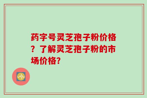 药字号灵芝孢子粉价格？了解灵芝孢子粉的市场价格？