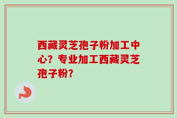 西藏灵芝孢子粉加工中心？专业加工西藏灵芝孢子粉？