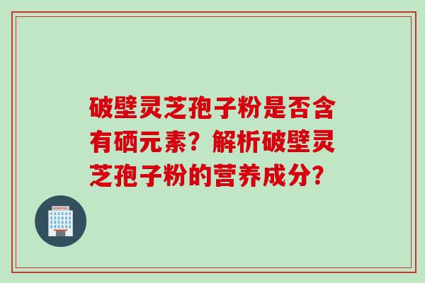 破壁灵芝孢子粉是否含有硒元素？解析破壁灵芝孢子粉的营养成分？