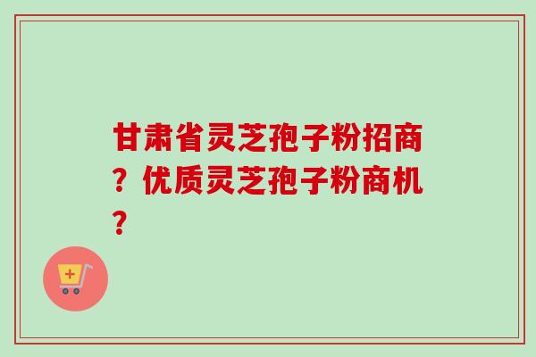 甘肃省灵芝孢子粉招商？优质灵芝孢子粉商机？