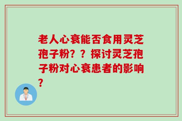 老人心衰能否食用灵芝孢子粉？？探讨灵芝孢子粉对心衰患者的影响？