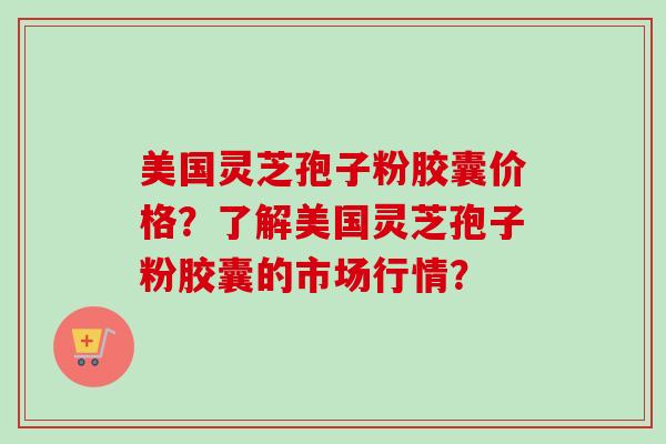 美国灵芝孢子粉胶囊价格？了解美国灵芝孢子粉胶囊的市场行情？