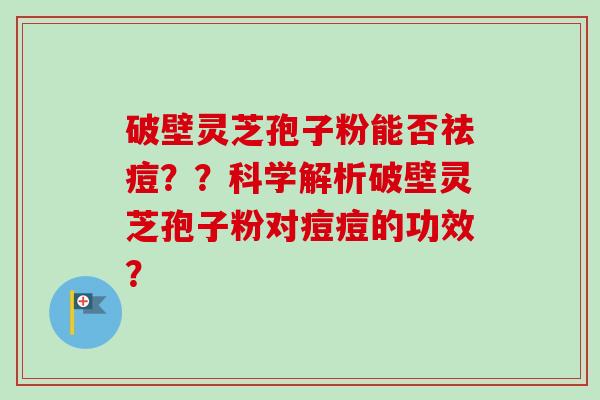破壁灵芝孢子粉能否祛痘？？科学解析破壁灵芝孢子粉对痘痘的功效？