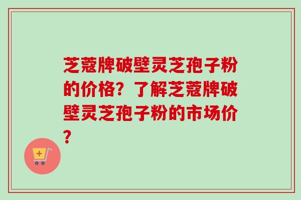 芝蔻牌破壁灵芝孢子粉的价格？了解芝蔻牌破壁灵芝孢子粉的市场价？