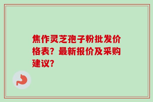 焦作灵芝孢子粉批发价格表？最新报价及采购建议？