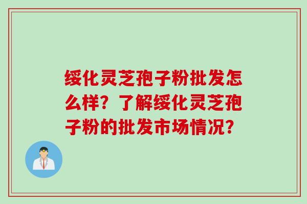 绥化灵芝孢子粉批发怎么样？了解绥化灵芝孢子粉的批发市场情况？